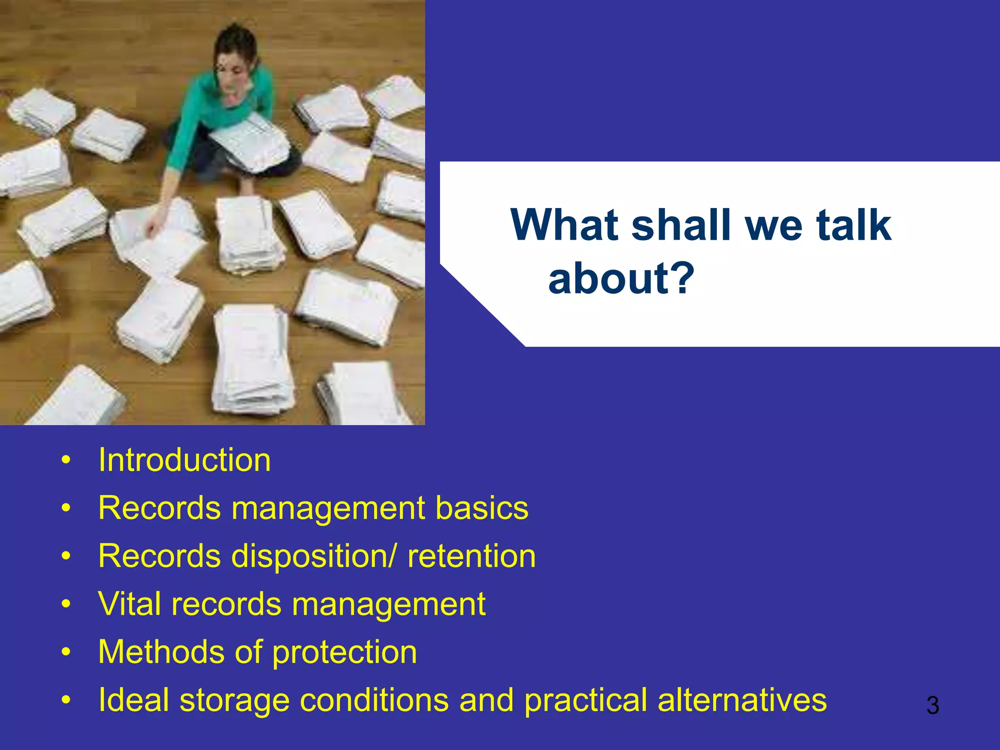 What shall we talk 
about? 
3 
• Introduction 
• Records management basics 
• Records disposition/ retention 
• Vital records management 
• Methods of protection 
• Ideal storage conditions and practical alternatives 
 