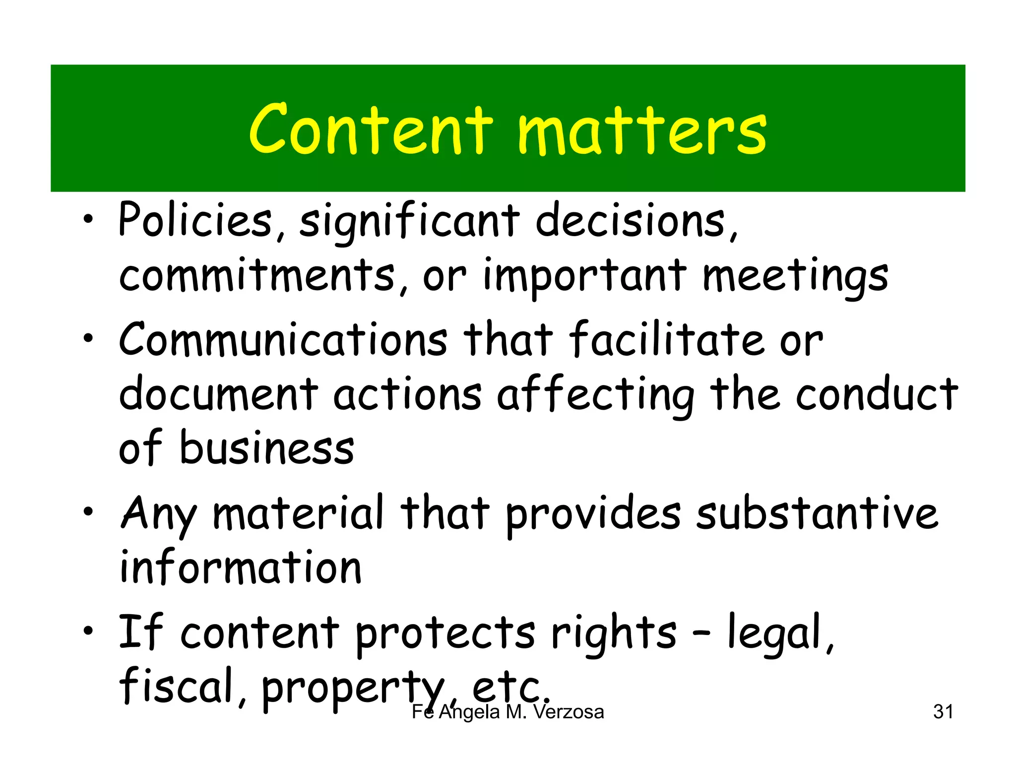 Content matters 
• Policies, significant decisions, 
commitments, or important meetings 
• Communications that facilitate or 
document actions affecting the conduct 
of business 
• Any material that provides substantive 
information 
• If content protects rights – legal, 
fiscal, property, etc. 
Fe Angela M. Verzosa 31 
 