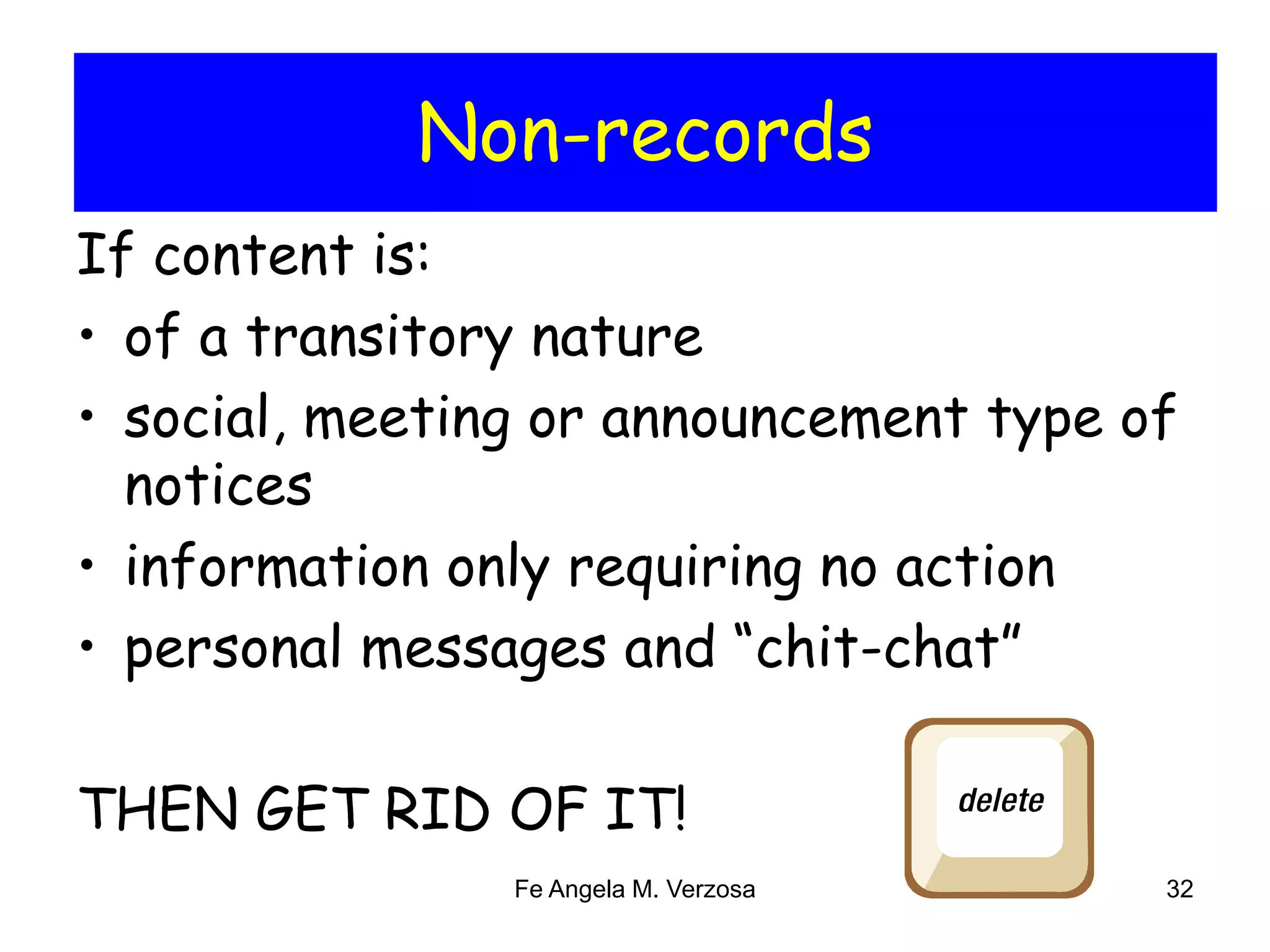 Non-records 
If content is: 
• of a transitory nature 
• social, meeting or announcement type of 
notices 
• information only requiring no action 
• personal messages and “chit-chat” 
THEN GET RID OF IT! 
Fe Angela M. Verzosa 32 
 