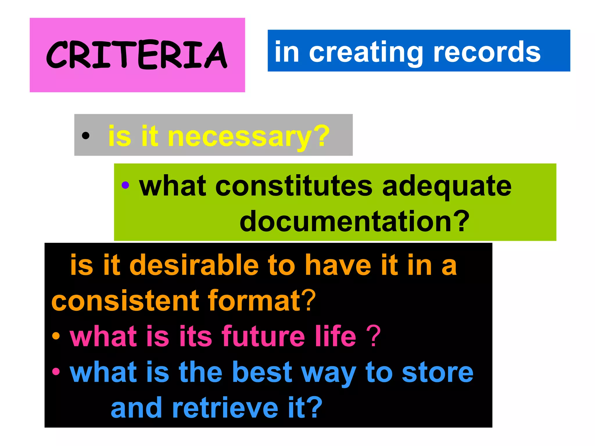 CRITERIA 
in creating records 
• is it necessary? 
• what constitutes adequate 
documentation? 
• is it desirable to have it in a 
consistent format? 
• what is its future life ? 
• what is the best way to store 
and retrieve it? 
 