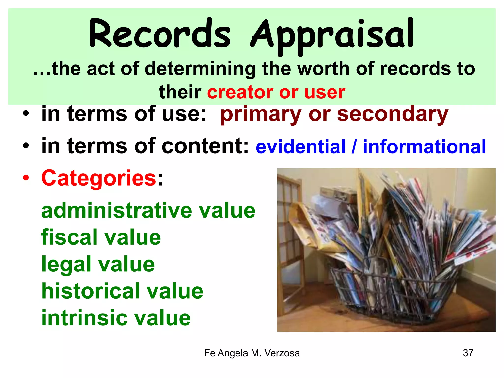 Records Appraisal 
…the act of determining the worth of records to 
their creator or user 
• in terms of use: primary or secondary 
• in terms of content: evidential / informational 
• Categories: 
administrative value 
fiscal value 
legal value 
historical value 
intrinsic value 
Fe Angela M. Verzosa 37 
 