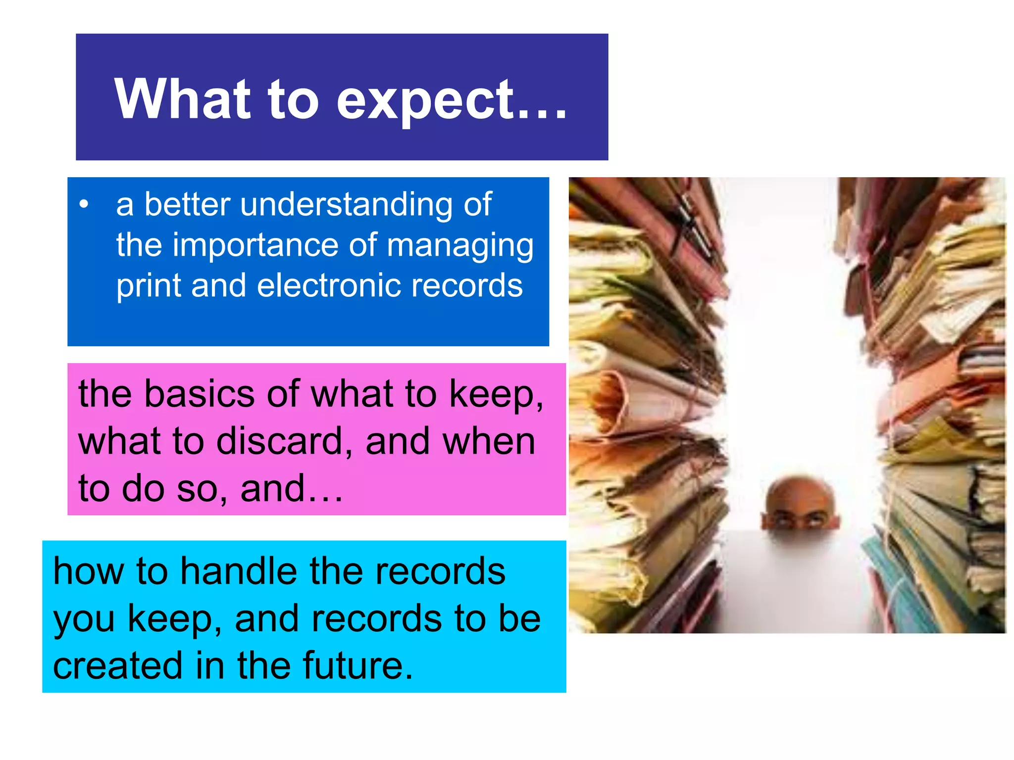 What to expect… 
• a better understanding of 
the importance of managing 
print and electronic records 
the basics of what to keep, 
what to discard, and when 
to do so, and… 
how to handle the records 
you keep, and records to be 
created in the future. 
 
