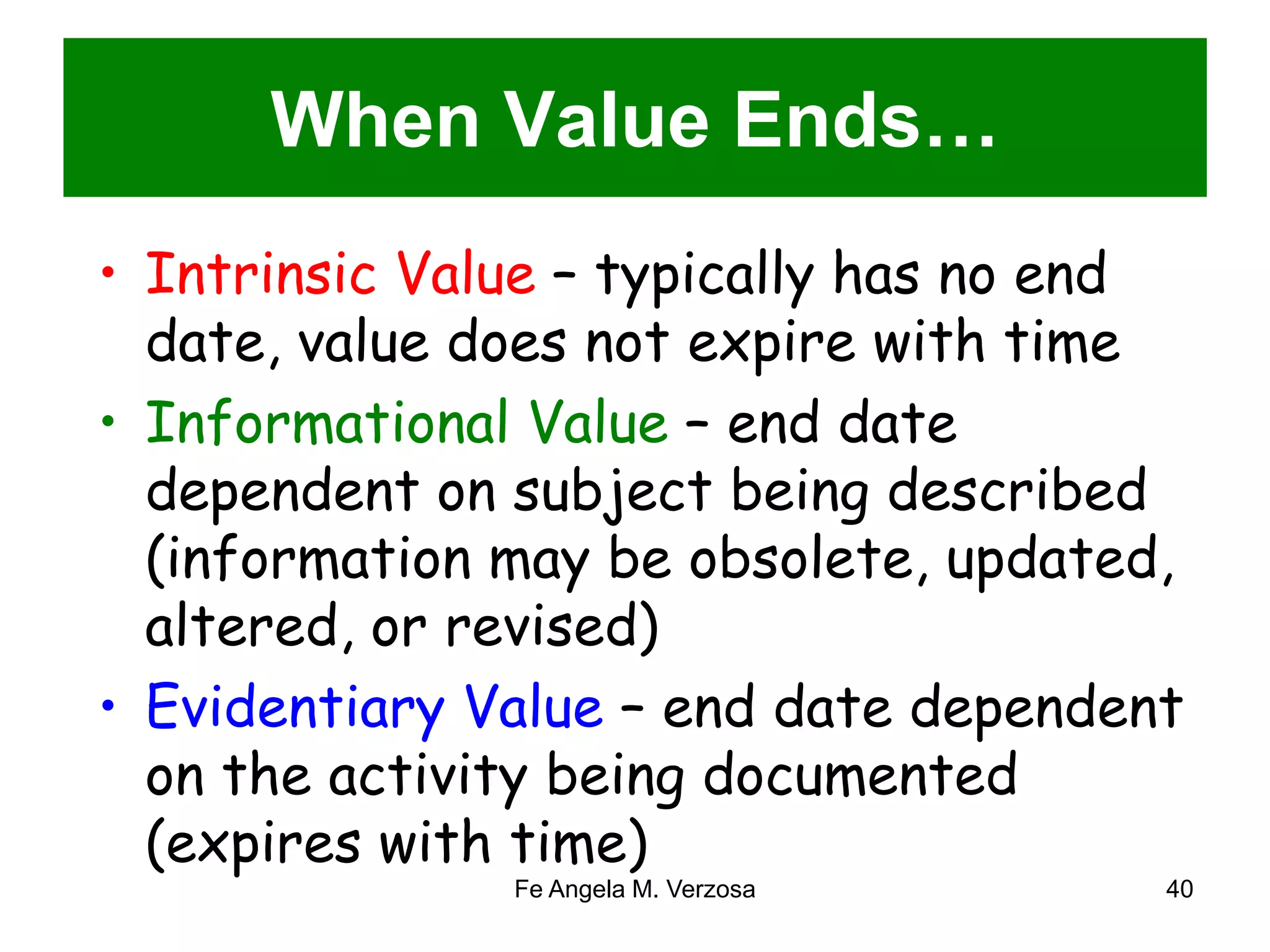 When Value Ends… 
• Intrinsic Value – typically has no end 
date, value does not expire with time 
• Informational Value – end date 
dependent on subject being described 
(information may be obsolete, updated, 
altered, or revised) 
• Evidentiary Value – end date dependent 
on the activity being documented 
(expires with time) 
Fe Angela M. Verzosa 40 
 