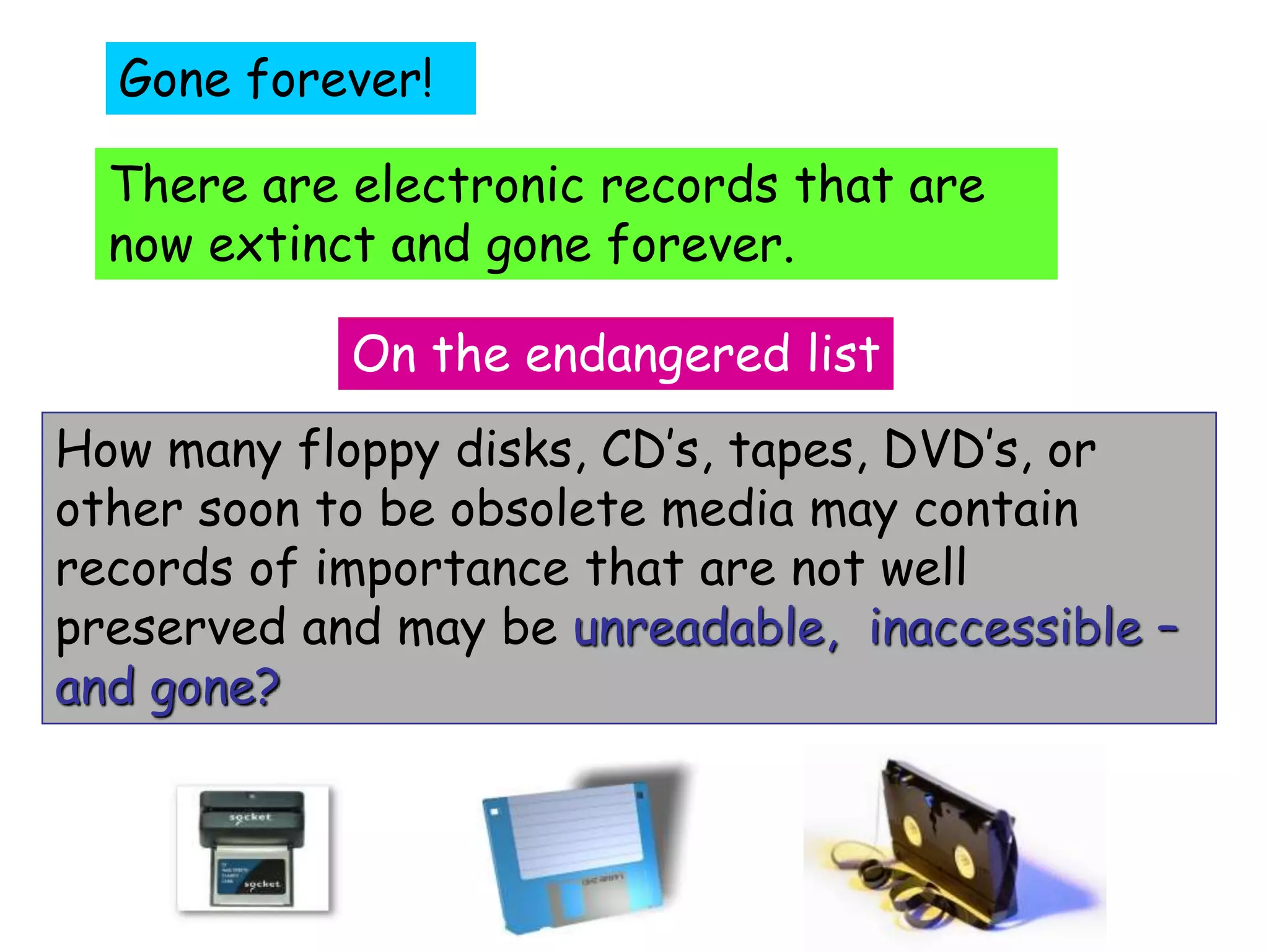 Gone forever! 
There are electronic records that are 
now extinct and gone forever. 
On the endangered list 
How many floppy disks, CD’s, tapes, DVD’s, or 
other soon to be obsolete media may contain 
records of importance that are not well 
preserved and may be unreadable, inaccessible – 
and gone? 
 