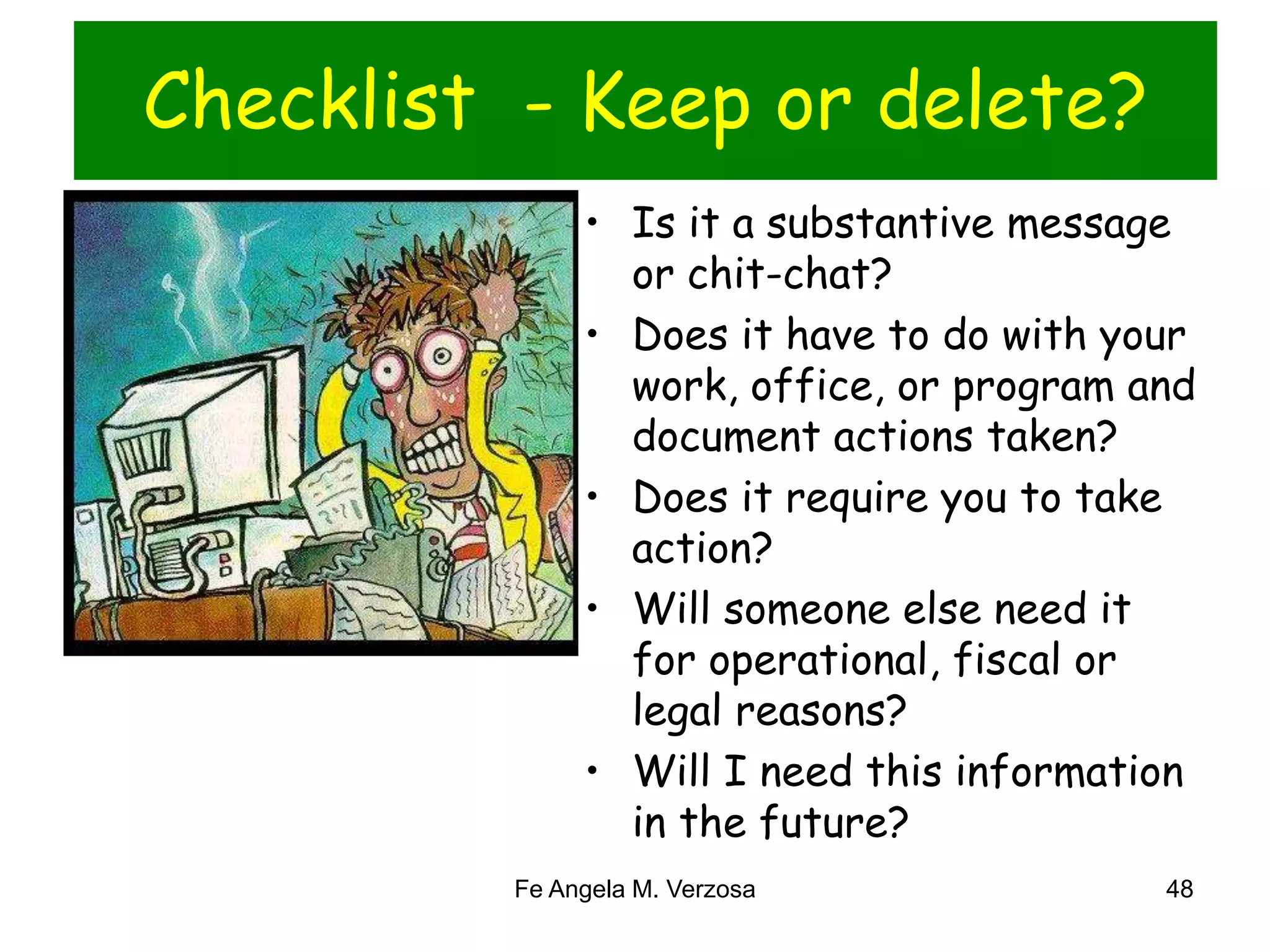 Checklist - Keep or delete? 
• Is it a substantive message 
or chit-chat? 
• Does it have to do with your 
work, office, or program and 
document actions taken? 
• Does it require you to take 
action? 
• Will someone else need it 
for operational, fiscal or 
legal reasons? 
• Will I need this information 
in the future? 
Fe Angela M. Verzosa 48 
 
