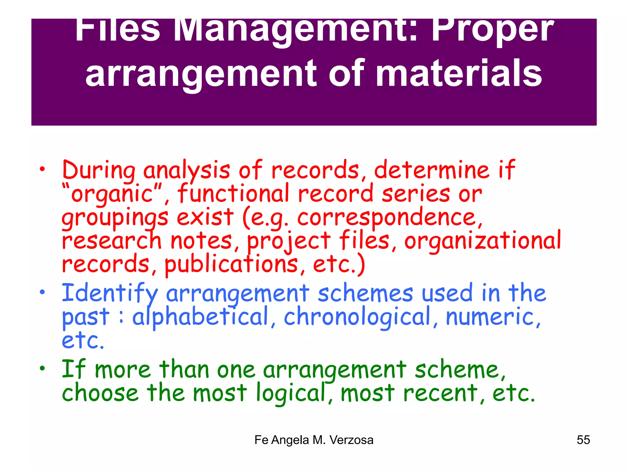 Files Management: Proper 
arrangement of materials 
• During analysis of records, determine if 
“organic”, functional record series or 
groupings exist (e.g. correspondence, 
research notes, project files, organizational 
records, publications, etc.) 
• Identify arrangement schemes used in the 
past : alphabetical, chronological, numeric, 
etc. 
• If more than one arrangement scheme, 
choose the most logical, most recent, etc. 
Fe Angela M. Verzosa 55 
 