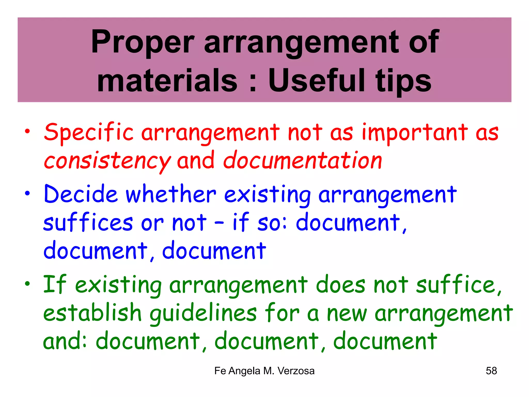 Proper arrangement of 
materials : Useful tips 
• Specific arrangement not as important as 
consistency and documentation 
• Decide whether existing arrangement 
suffices or not – if so: document, 
document, document 
• If existing arrangement does not suffice, 
establish guidelines for a new arrangement 
and: document, document, document 
Fe Angela M. Verzosa 58 
 