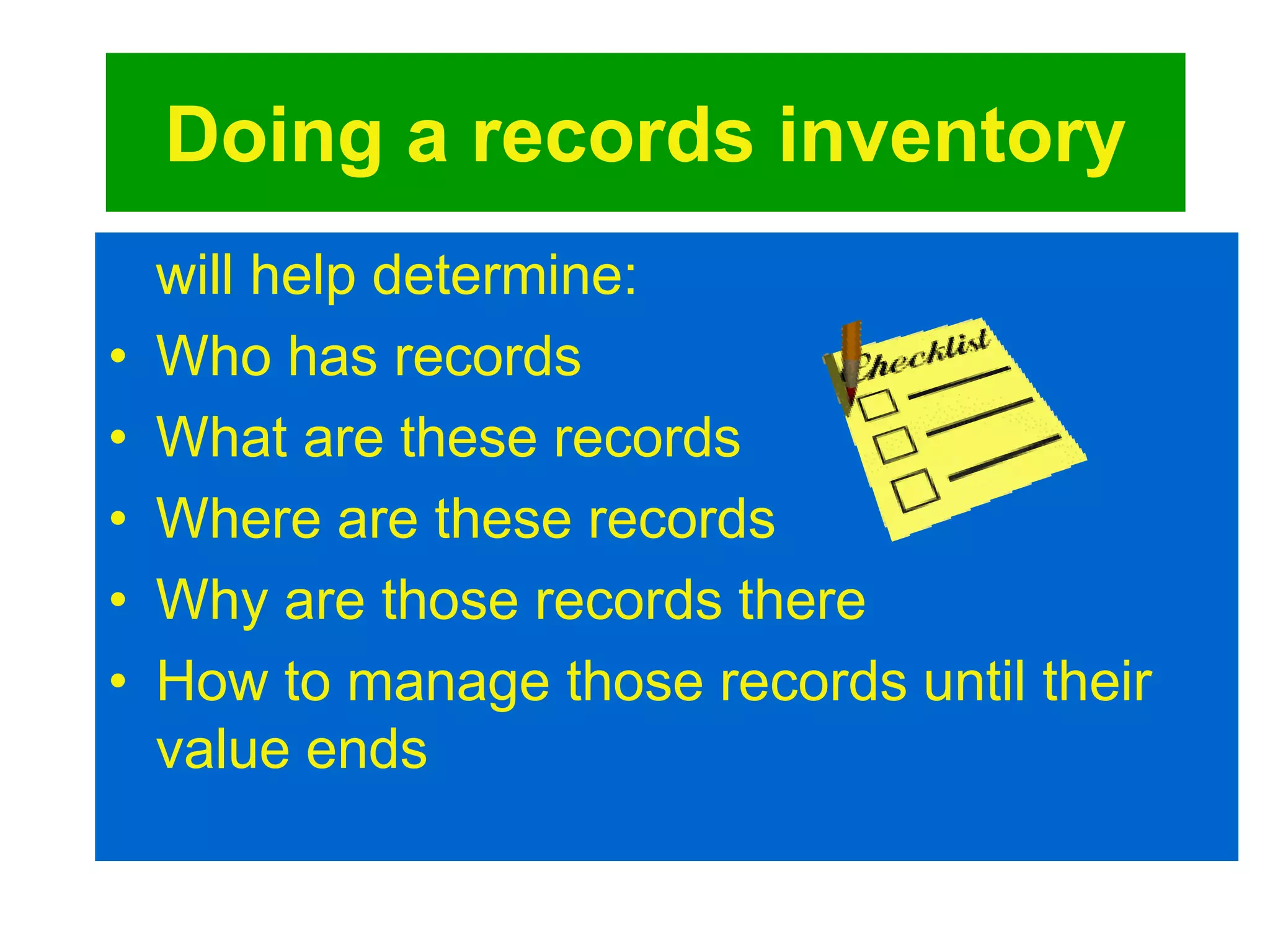 Doing a records inventory 
will help determine: 
• Who has records 
• What are these records 
• Where are these records 
• Why are those records there 
• How to manage those records until their 
value ends 
 