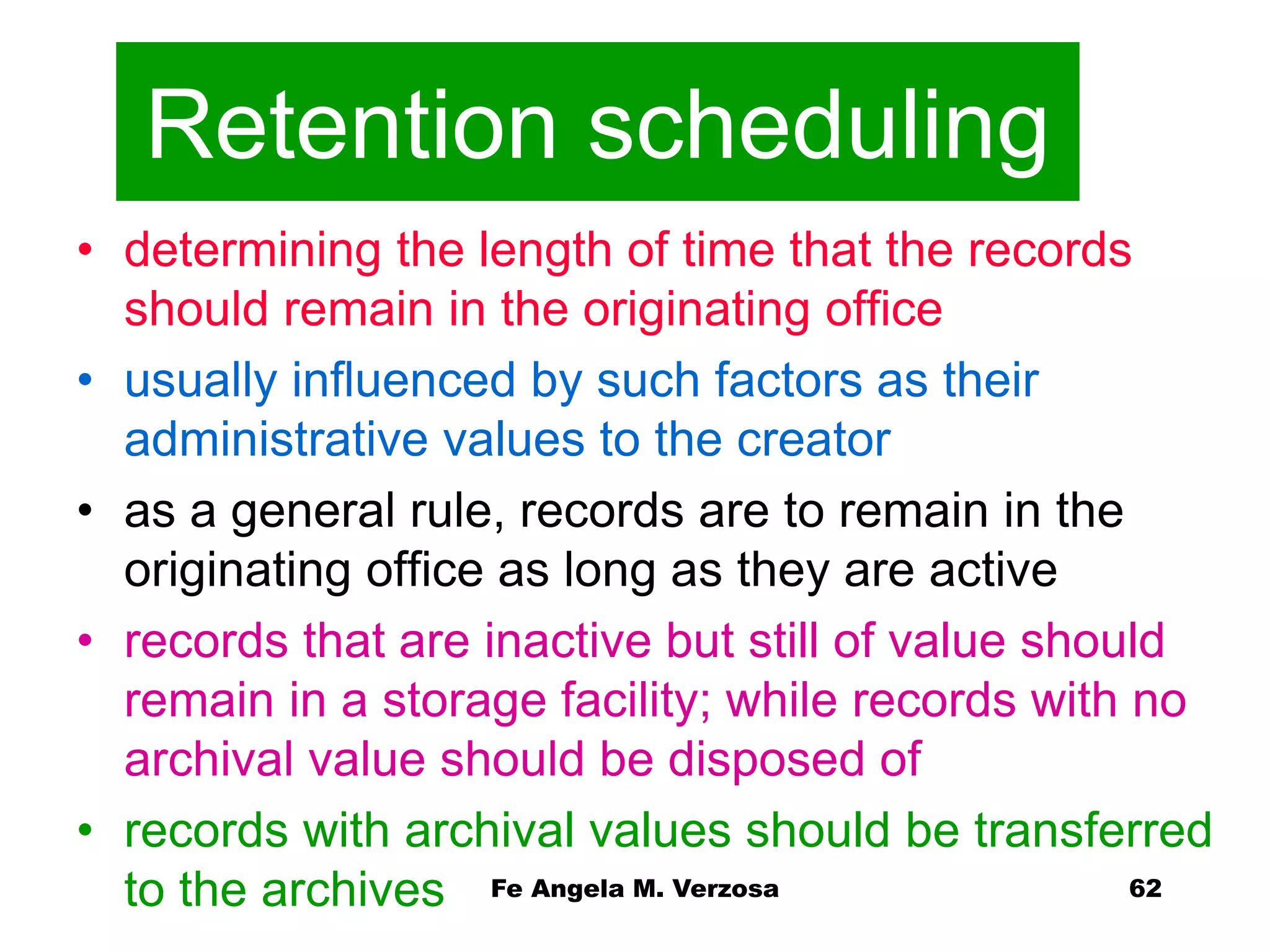 Retention scheduling 
• determining the length of time that the records 
should remain in the originating office 
• usually influenced by such factors as their 
administrative values to the creator 
• as a general rule, records are to remain in the 
originating office as long as they are active 
• records that are inactive but still of value should 
remain in a storage facility; while records with no 
archival value should be disposed of 
• records with archival values should be transferred 
Fe Angela M. Verzosa 62 
to the archives 
 