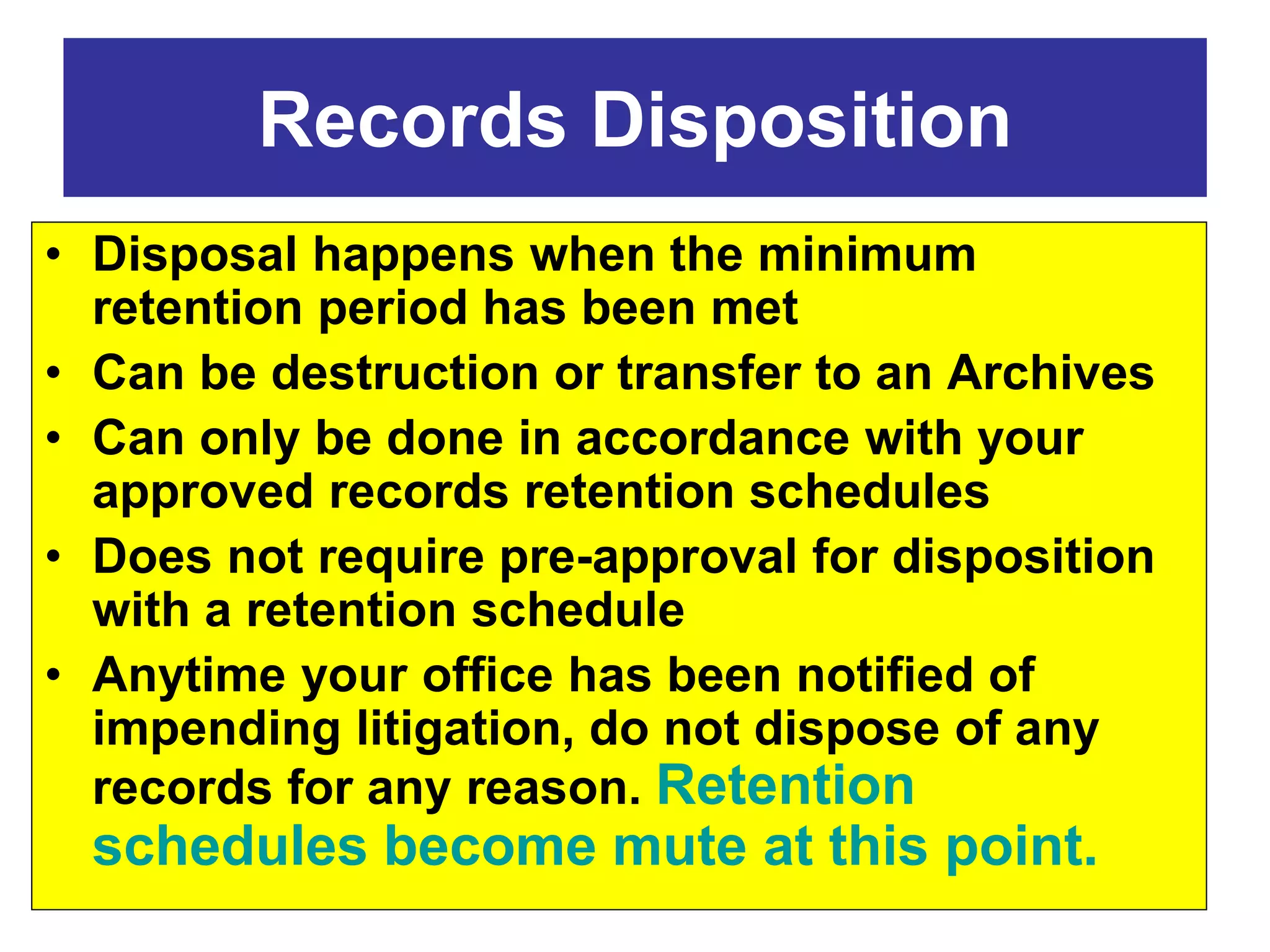 Records Disposition 
• Disposal happens when the minimum 
retention period has been met 
• Can be destruction or transfer to an Archives 
• Can only be done in accordance with your 
approved records retention schedules 
• Does not require pre-approval for disposition 
with a retention schedule 
• Anytime your office has been notified of 
impending litigation, do not dispose of any 
records for any reason. Retention 
schedules become mute at this point. 
 