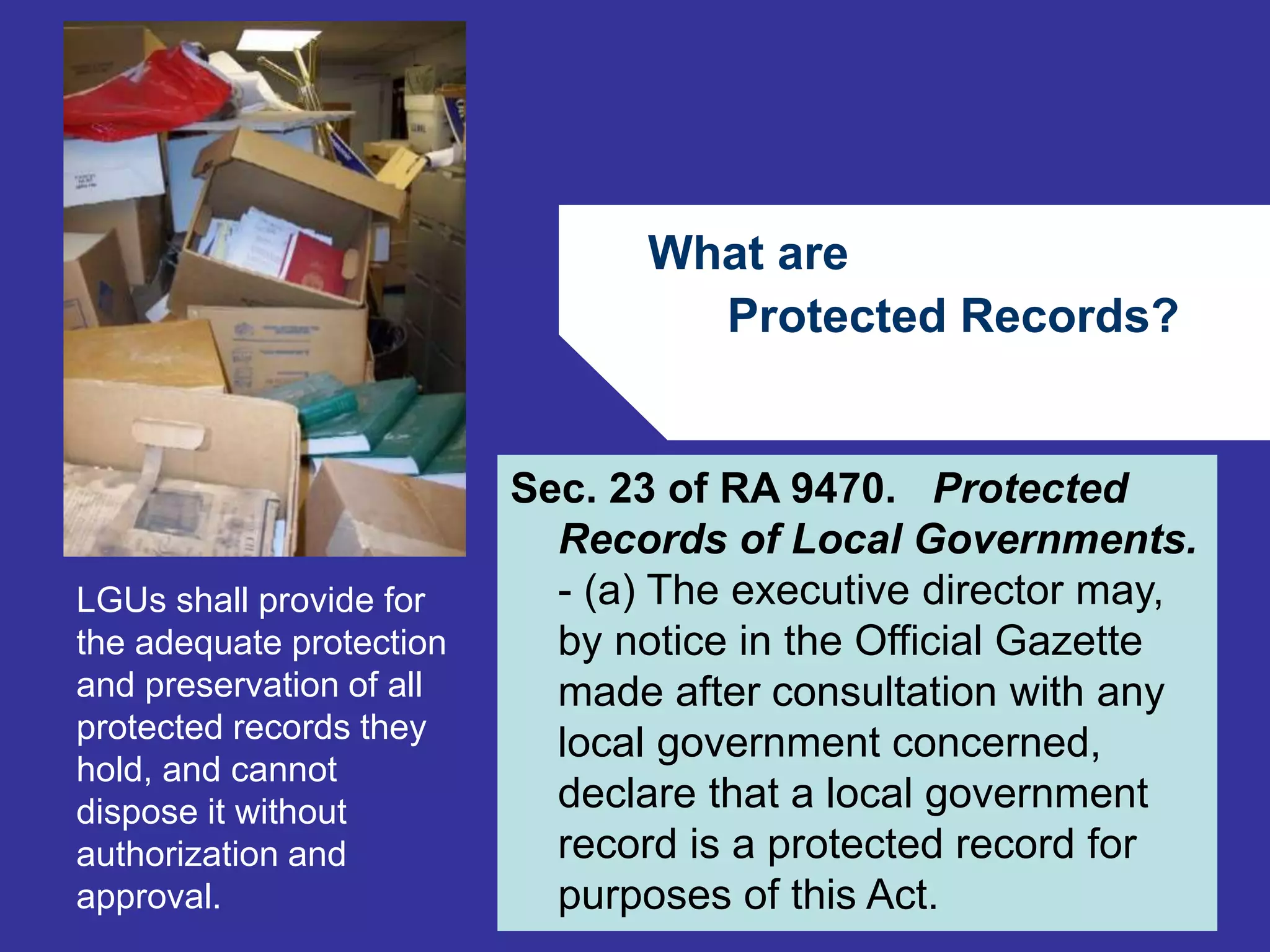 What are 
Protected Records? 
66 
Sec. 23 of RA 9470. Protected 
Records of Local Governments. 
- (a) The executive director may, 
by notice in the Official Gazette 
made after consultation with any 
local government concerned, 
declare that a local government 
record is a protected record for 
purposes of this Act. 
LGUs shall provide for 
the adequate protection 
and preservation of all 
protected records they 
hold, and cannot 
dispose it without 
authorization and 
approval. 
 