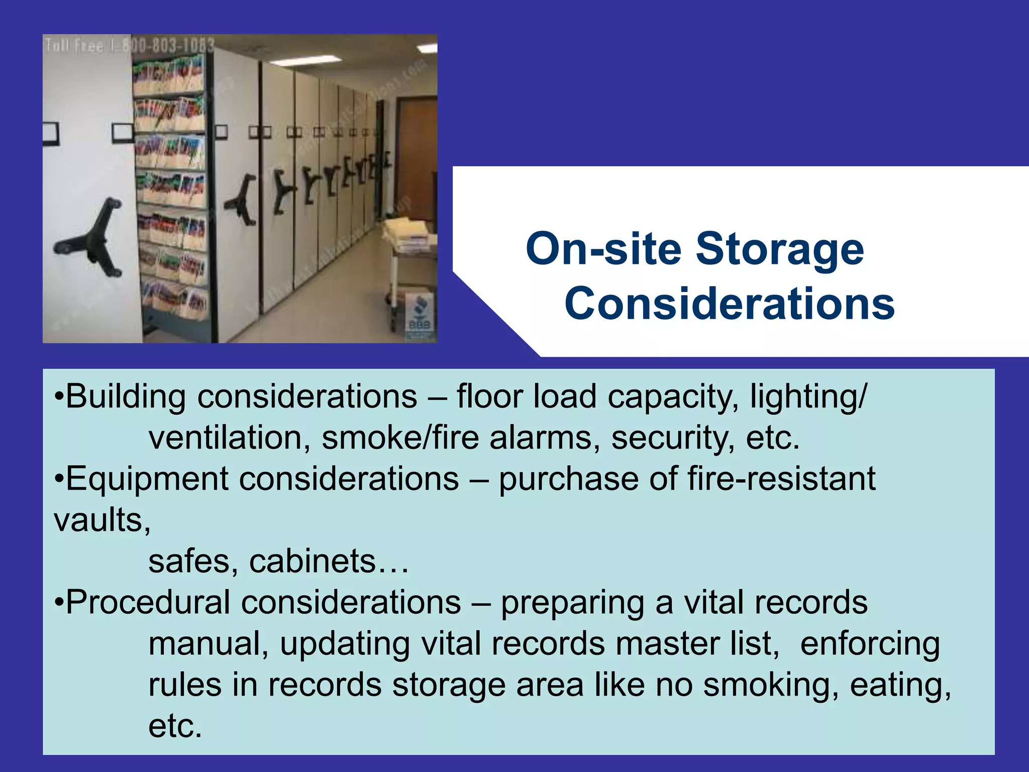 On-site Storage 
Considerations 
72 
•Building considerations – floor load capacity, lighting/ 
ventilation, smoke/fire alarms, security, etc. 
•Equipment considerations – purchase of fire-resistant 
vaults, 
safes, cabinets… 
•Procedural considerations – preparing a vital records 
manual, updating vital records master list, enforcing 
rules in records storage area like no smoking, eating, 
etc. 
 