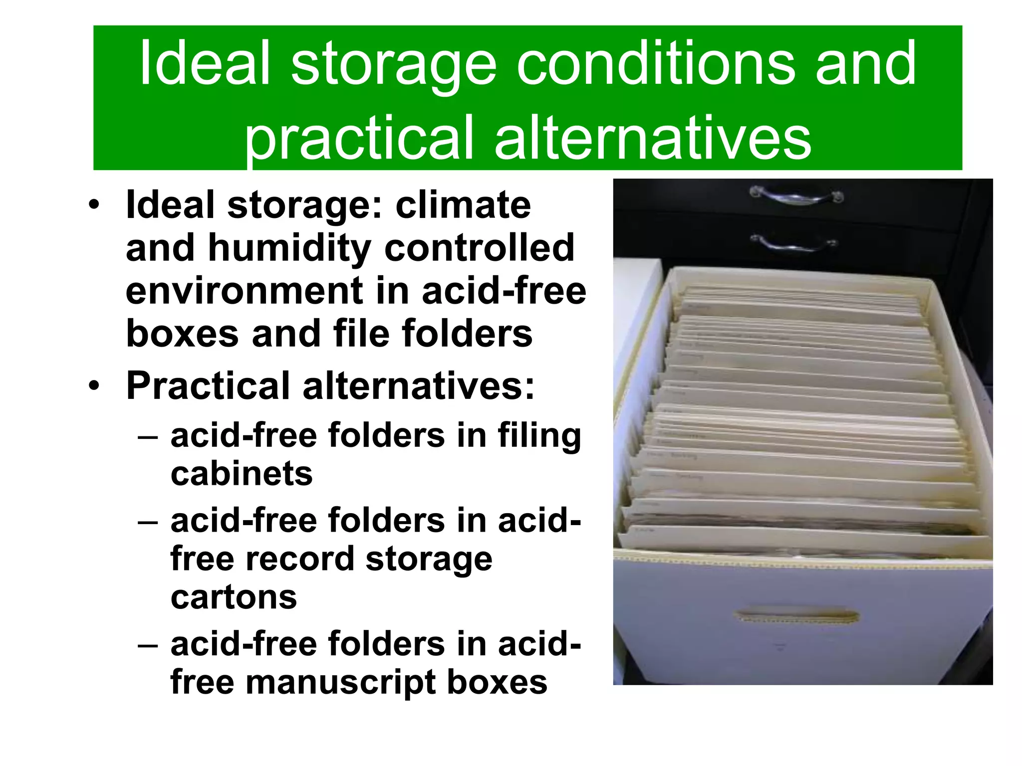 Ideal storage conditions and 
practical alternatives 
• Ideal storage: climate 
and humidity controlled 
environment in acid-free 
boxes and file folders 
• Practical alternatives: 
– acid-free folders in filing 
cabinets 
– acid-free folders in acid-free 
record storage 
cartons 
– acid-free folders in acid-free 
manuscript boxes 
 