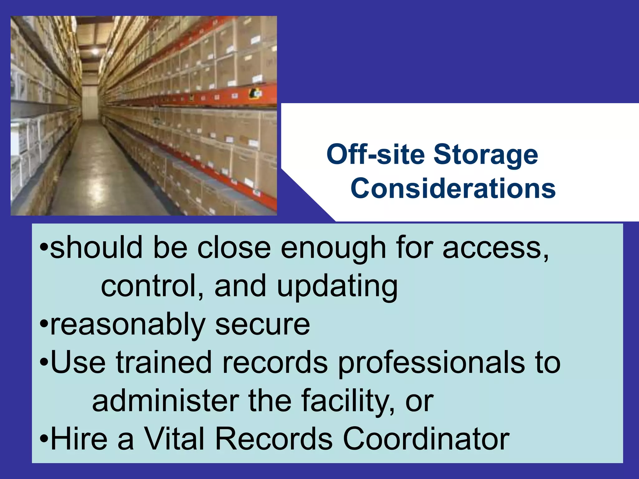 Off-site Storage 
Considerations 
76 
•should be close enough for access, 
control, and updating 
•reasonably secure 
•Use trained records professionals to 
administer the facility, or 
•Hire a Vital Records Coordinator 
 
