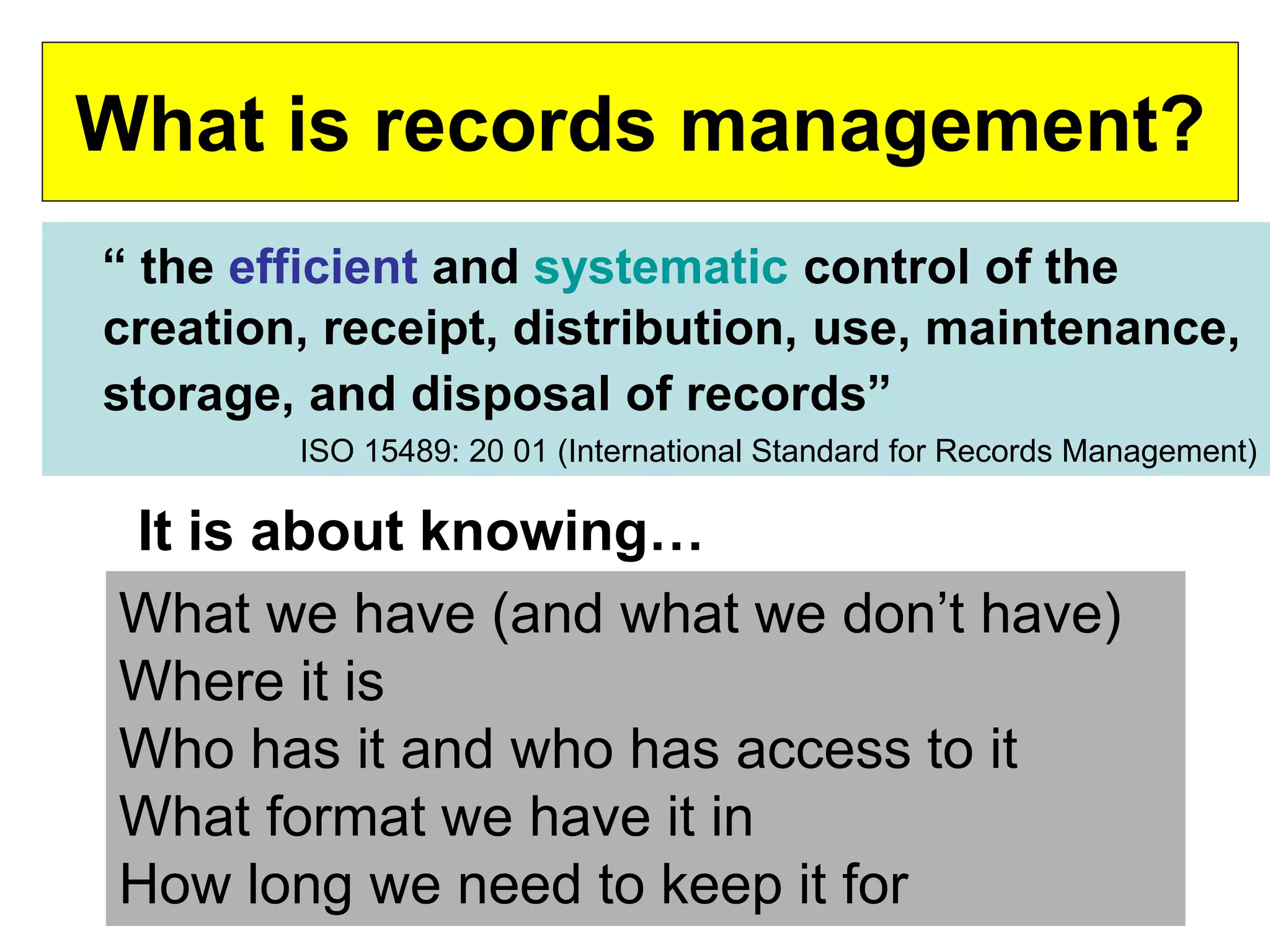 What is records management? 
“ the efficient and systematic control of the 
creation, receipt, distribution, use, maintenance, 
storage, and disposal of records” 
ISO 15489: 20 01 (International Standard for Records Management) 
It is about knowing… 
What we have (and what we don’t have) 
Where it is 
Who has it and who has access to it 
What format we have it in 
How long we need to keep it for 
 