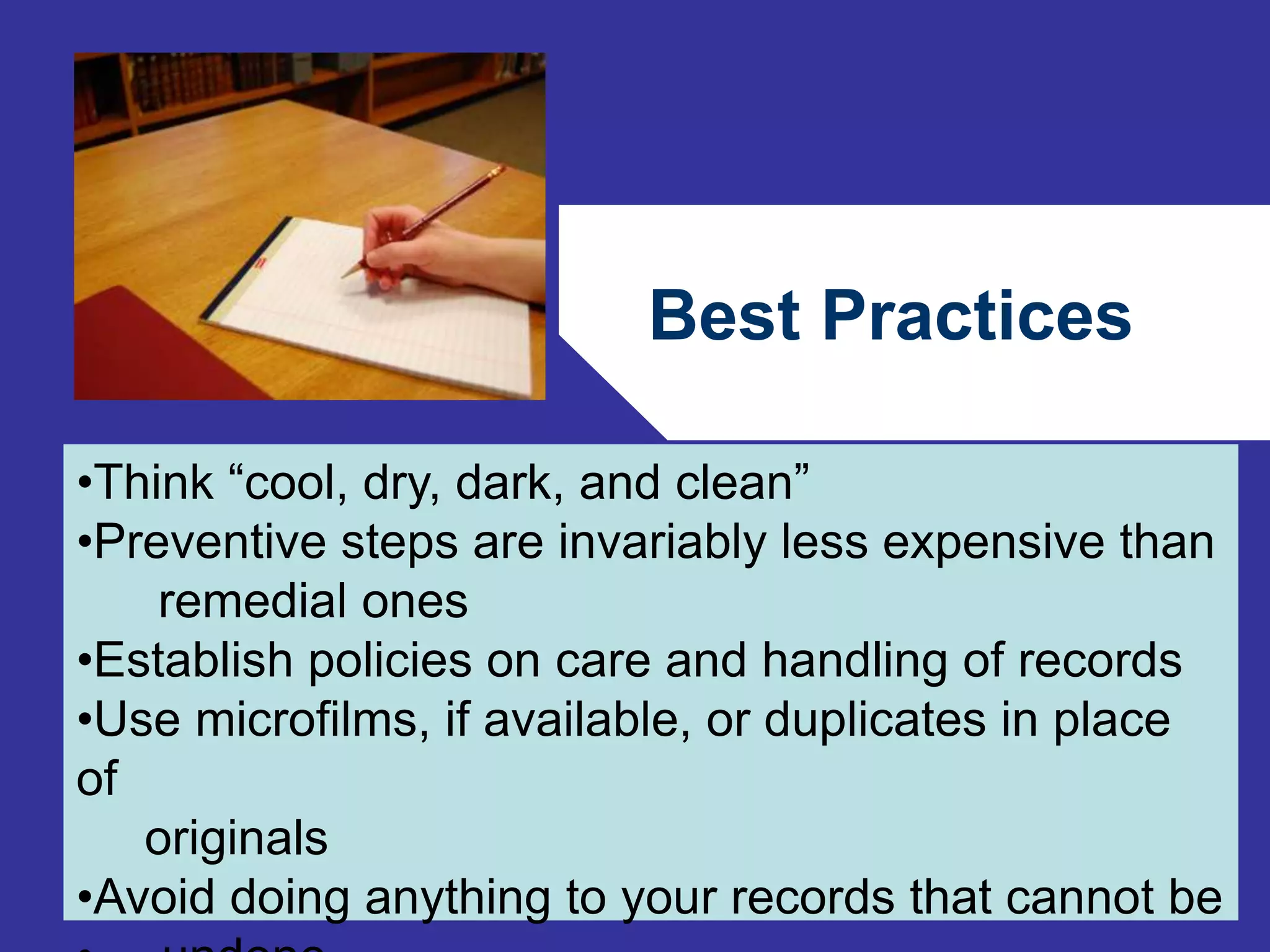 Best Practices 
•Think “cool, dry, dark, and clean” 
•Preventive steps are invariably less expensive than 
80 
remedial ones 
•Establish policies on care and handling of records 
•Use microfilms, if available, or duplicates in place 
of 
originals 
•Avoid doing anything to your records that cannot be 
• undone 
 