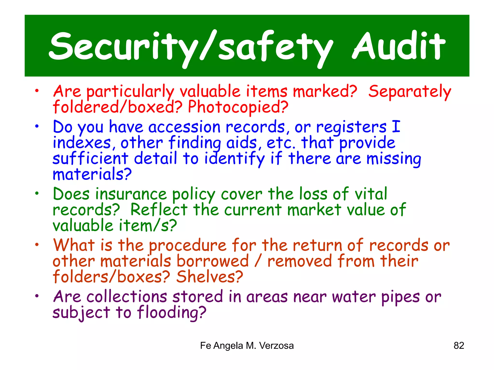 Security/safety Audit 
• Are particularly valuable items marked? Separately 
foldered/boxed? Photocopied? 
• Do you have accession records, or registers I 
indexes, other finding aids, etc. that provide 
sufficient detail to identify if there are missing 
materials? 
• Does insurance policy cover the loss of vital 
records? Reflect the current market value of 
valuable item/s? 
• What is the procedure for the return of records or 
other materials borrowed / removed from their 
folders/boxes? Shelves? 
• Are collections stored in areas near water pipes or 
subject to flooding? 
Fe Angela M. Verzosa 82 
 