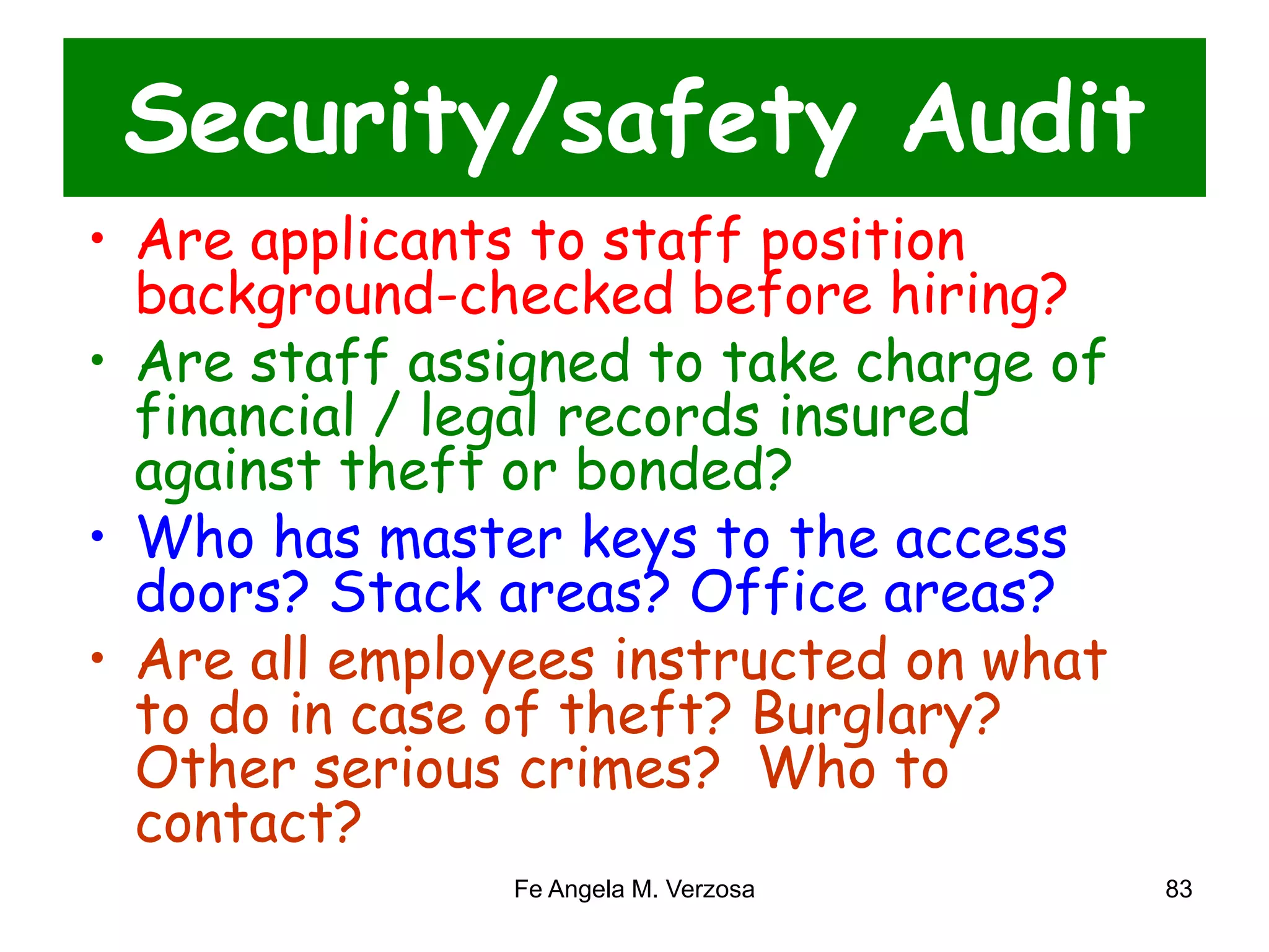 Security/safety Audit 
• Are applicants to staff position 
background-checked before hiring? 
• Are staff assigned to take charge of 
financial / legal records insured 
against theft or bonded? 
• Who has master keys to the access 
doors? Stack areas? Office areas? 
• Are all employees instructed on what 
to do in case of theft? Burglary? 
Other serious crimes? Who to 
contact? 
Fe Angela M. Verzosa 83 
 