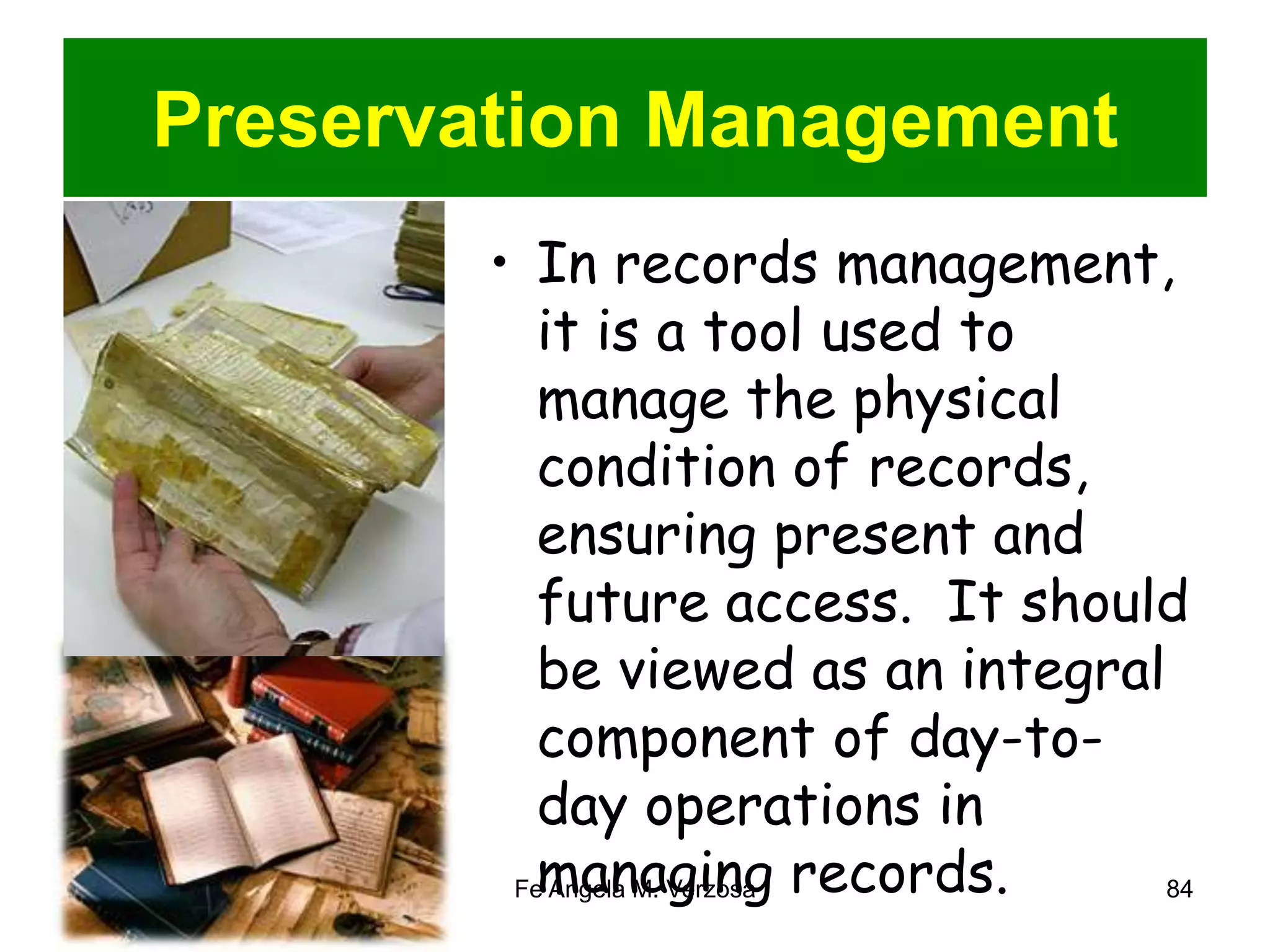 Preservation Management 
• In records management, 
it is a tool used to 
manage the physical 
condition of records, 
ensuring present and 
future access. It should 
be viewed as an integral 
component of day-to-day 
operations in 
managing records. 
Fe Angela M. Verzosa 84 
 