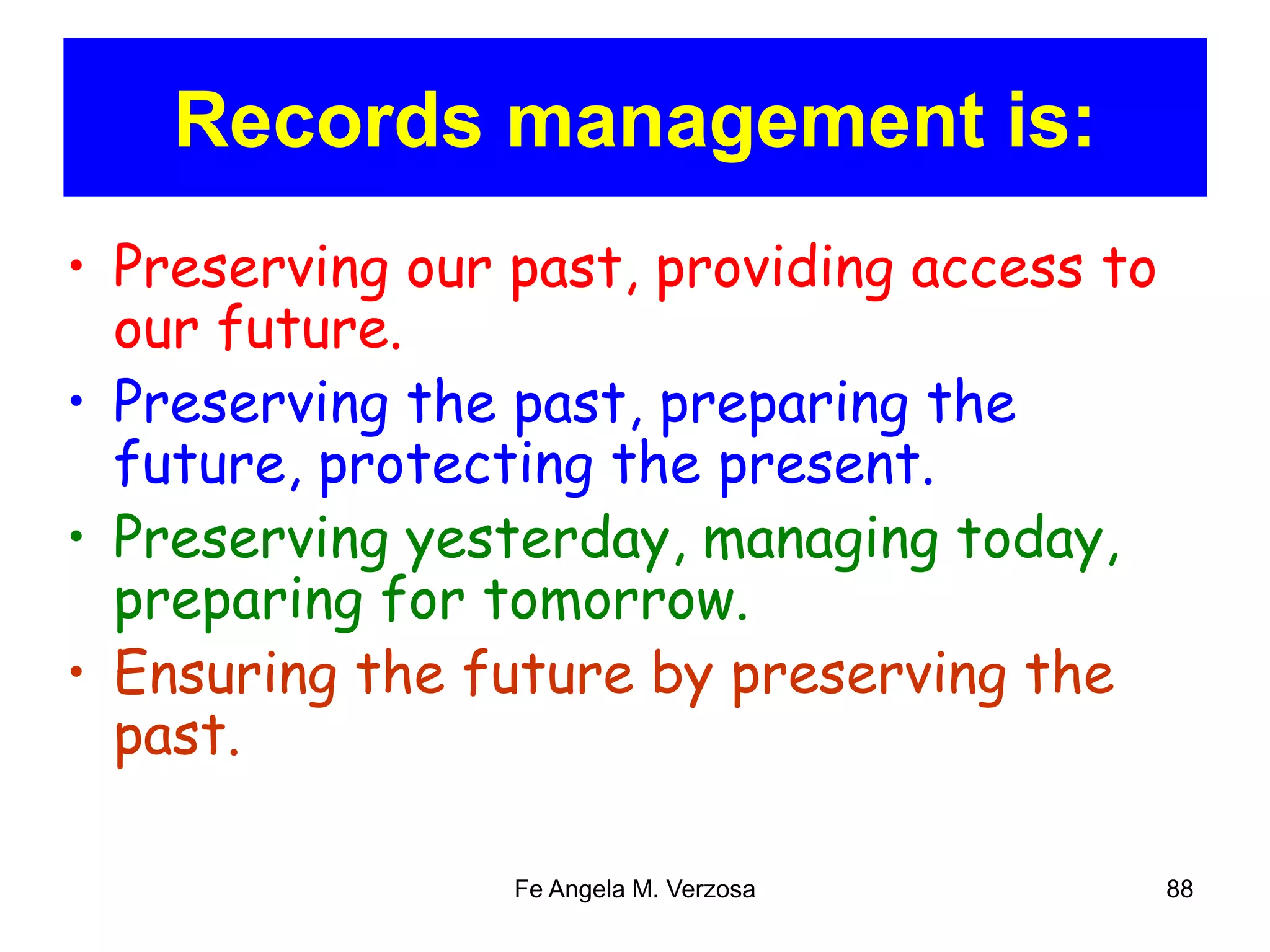Records management is: 
• Preserving our past, providing access to 
our future. 
• Preserving the past, preparing the 
future, protecting the present. 
• Preserving yesterday, managing today, 
preparing for tomorrow. 
• Ensuring the future by preserving the 
past. 
Fe Angela M. Verzosa 88 
 