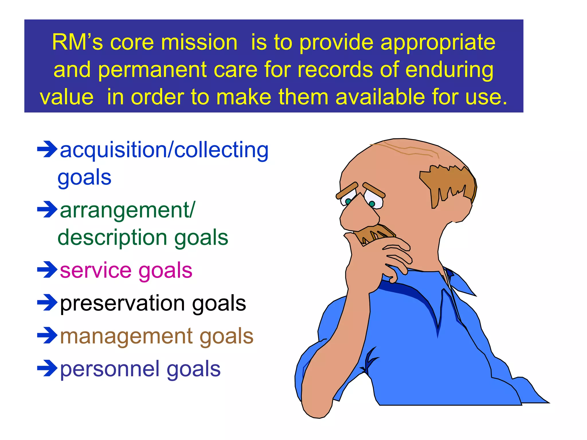 RM’s core mission is to provide appropriate 
and permanent care for records of enduring 
value in order to make them available for use. 
acquisition/collecting 
goals 
arrangement/ 
description goals 
service goals 
preservation goals 
management goals 
personnel goals 
 