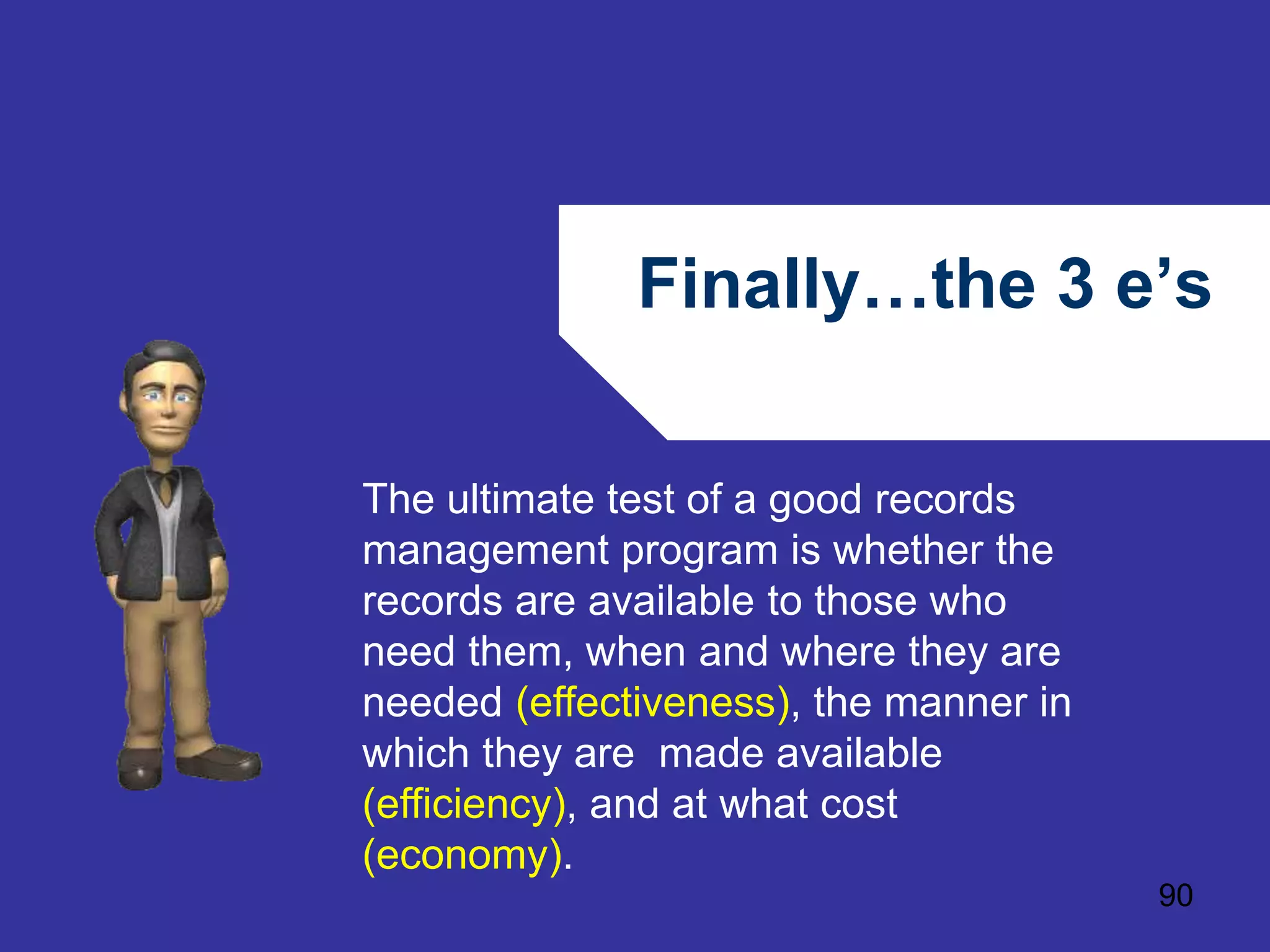 Finally…the 3 e’s 
90 
The ultimate test of a good records 
management program is whether the 
records are available to those who 
need them, when and where they are 
needed (effectiveness), the manner in 
which they are made available 
(efficiency), and at what cost 
(economy). 
 
