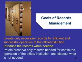 Goals of Records 
Management 
•create only necessary records for efficient and 
successful operation of the office/institution. 
•produce the records when needed. 
•retain/preserve only records needed for continued 
operation of the office/ institution, and dispose what 
is not needed. 
10 
 