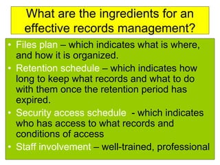 What are the ingredients for an 
effective records management? 
• Files plan – which indicates what is where, 
and how it is organized. 
• Retention schedule – which indicates how 
long to keep what records and what to do 
with them once the retention period has 
expired. 
• Security access schedule - which indicates 
who has access to what records and 
conditions of access 
• Staff involvement – well-trained, professional 
 