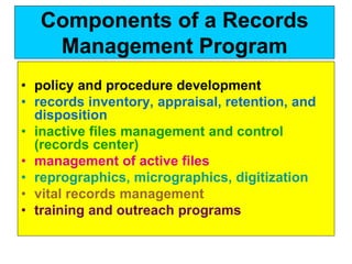 Components of a Records 
Management Program 
• policy and procedure development 
• records inventory, appraisal, retention, and 
disposition 
• inactive files management and control 
(records center) 
• management of active files 
• reprographics, micrographics, digitization 
• vital records management 
• training and outreach programs 
 