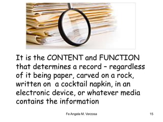 Content and Function 
It is the CONTENT and FUNCTION 
that determines a record – regardless 
of it being paper, carved on a rock, 
written on a cocktail napkin, in an 
electronic device, or whatever media 
contains the information 
Fe Angela M. Verzosa 15 
 