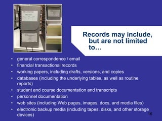 Records may include, 
but are not limited 
to… 
16 
• general correspondence / email 
• financial transactional records 
• working papers, including drafts, versions, and copies 
• databases (including the underlying tables, as well as routine 
reports) 
• student and course documentation and transcripts 
• personnel documentation 
• web sites (including Web pages, images, docs, and media files) 
• electronic backup media (including tapes, disks, and other storage 
devices) 
 