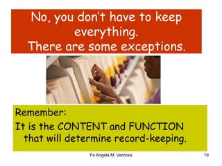 No, you don’t have to keep 
everything. 
There are some exceptions. 
Remember: 
It is the CONTENT and FUNCTION 
that will determine record-keeping. 
Fe Angela M. Verzosa 19 
 
