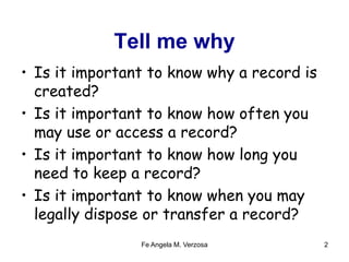 Tell me why 
• Is it important to know why a record is 
created? 
• Is it important to know how often you 
may use or access a record? 
• Is it important to know how long you 
need to keep a record? 
• Is it important to know when you may 
legally dispose or transfer a record? 
Fe Angela M. Verzosa 2 
 