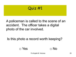Quiz #1 
A policeman is called to the scene of an 
accident. The officer takes a digital 
photo of the car involved. 
Is this photo a record worth keeping? 
□ Yes □ No 
Fe Angela M. Verzosa 20 
 