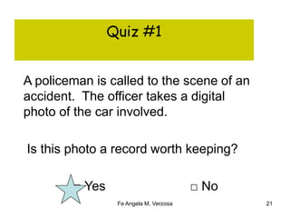 Quiz #1 
A policeman is called to the scene of an 
accident. The officer takes a digital 
photo of the car involved. 
Is this photo a record worth keeping? 
□ Yes □ No 
Fe Angela M. Verzosa 21 
 