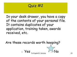 Quiz #2 
In your desk drawer, you have a copy 
of the contents of your personal file. 
It contains duplicates of your 
application, training taken, awards 
received, etc. 
Are these records worth keeping? 
□ Yes □ No 
Fe Angela M. Verzosa 23 
 
