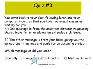 Quiz #3 
You come back to your desk following lunch and your 
computer indicates that you have two e-mail messages 
waiting for you. 
A.) One message is from the assistant director requesting 
shared leave for an employee on extended sick leave. 
B.) The other message is from your boss, giving you the 
agreed-upon timelines and goals for an upcoming project. 
Which message would you keep? 
□ A only □ B only □ Both A and B □ Neither A nor B 
Fe Angela M. Verzosa 25 
 