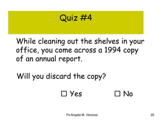 Quiz #4 
While cleaning out the shelves in your 
office, you come across a 1994 copy 
of an annual report. 
Will you discard the copy? 
□ Yes □ No 
Fe Angela M. Verzosa 26 
 