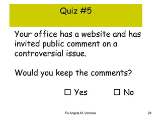 Quiz #5 
Your office has a website and has 
invited public comment on a 
controversial issue. 
Would you keep the comments? 
□ Yes □ No 
Fe Angela M. Verzosa 28 
 