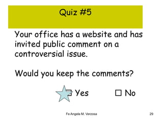 Quiz #5 
Your office has a website and has 
invited public comment on a 
controversial issue. 
Would you keep the comments? 
□ Yes □ No 
Fe Angela M. Verzosa 29 
 