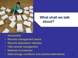 What shall we talk 
about? 
3 
• Introduction 
• Records management basics 
• Records disposition/ retention 
• Vital records management 
• Methods of protection 
• Ideal storage conditions and practical alternatives 
 