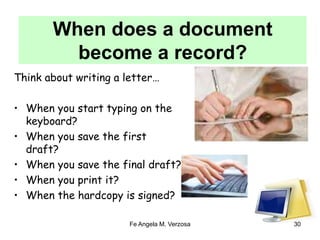 When does a document 
become a record? 
Think about writing a letter… 
• When you start typing on the 
Fe Angela M. Verzosa 30 
keyboard? 
• When you save the first 
draft? 
• When you save the final draft? 
• When you print it? 
• When the hardcopy is signed? 
 