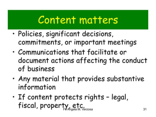 Content matters 
• Policies, significant decisions, 
commitments, or important meetings 
• Communications that facilitate or 
document actions affecting the conduct 
of business 
• Any material that provides substantive 
information 
• If content protects rights – legal, 
fiscal, property, etc. 
Fe Angela M. Verzosa 31 
 