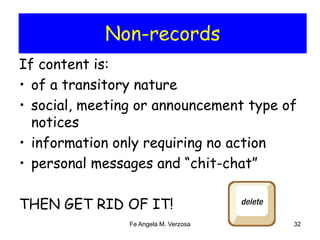 Non-records 
If content is: 
• of a transitory nature 
• social, meeting or announcement type of 
notices 
• information only requiring no action 
• personal messages and “chit-chat” 
THEN GET RID OF IT! 
Fe Angela M. Verzosa 32 
 