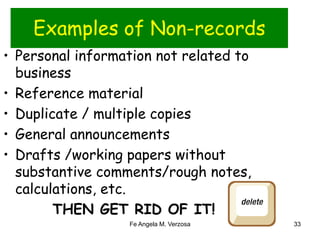 Examples of Non-records 
• Personal information not related to 
business 
• Reference material 
• Duplicate / multiple copies 
• General announcements 
• Drafts /working papers without 
substantive comments/rough notes, 
calculations, etc. 
THEN GET RID OF IT! 
Fe Angela M. Verzosa 33 
 