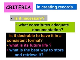 CRITERIA 
in creating records 
• is it necessary? 
• what constitutes adequate 
documentation? 
• is it desirable to have it in a 
consistent format? 
• what is its future life ? 
• what is the best way to store 
and retrieve it? 
 