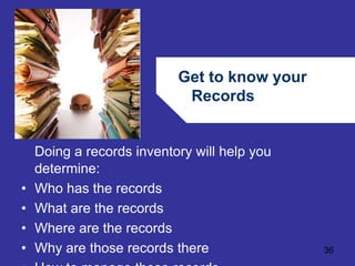 Get to know your 
Records 
36 
Doing a records inventory will help you 
determine: 
• Who has the records 
• What are the records 
• Where are the records 
• Why are those records there 
• How to manage those records 
 