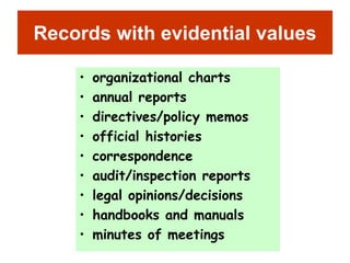 Records with evidential values 
• organizational charts 
• annual reports 
• directives/policy memos 
• official histories 
• correspondence 
• audit/inspection reports 
• legal opinions/decisions 
• handbooks and manuals 
• minutes of meetings 
 