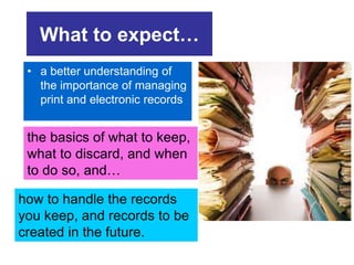 What to expect… 
• a better understanding of 
the importance of managing 
print and electronic records 
the basics of what to keep, 
what to discard, and when 
to do so, and… 
how to handle the records 
you keep, and records to be 
created in the future. 
 