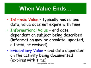 When Value Ends… 
• Intrinsic Value – typically has no end 
date, value does not expire with time 
• Informational Value – end date 
dependent on subject being described 
(information may be obsolete, updated, 
altered, or revised) 
• Evidentiary Value – end date dependent 
on the activity being documented 
(expires with time) 
Fe Angela M. Verzosa 40 
 